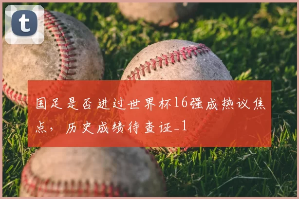 国足是否进过世界杯16强成热议焦点,历史成绩待查证_1