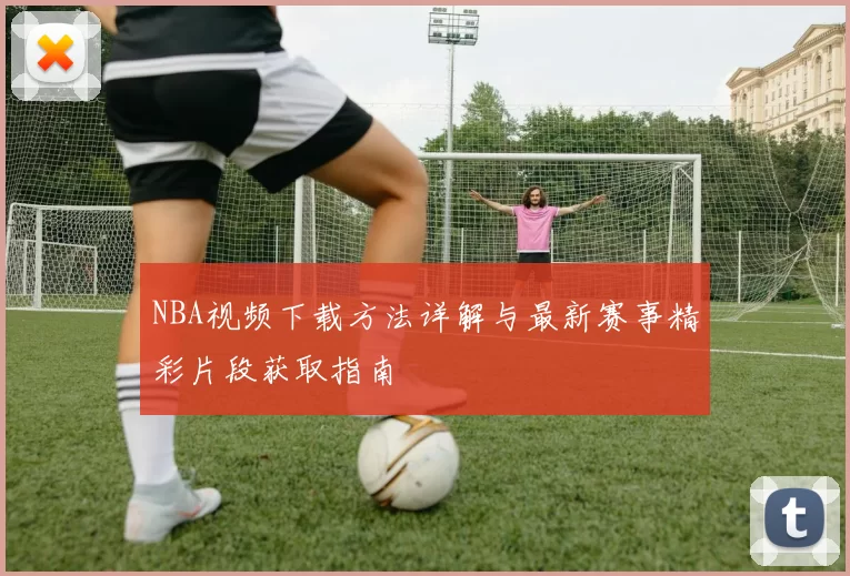 NBA视频下载方法详解与最新赛事精彩片段获取指南