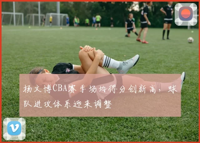 杨文博CBA赛季场均得分创新高,球队进攻体系迎来调整