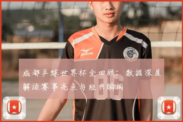 成都乒球世界杯全回顾:数据深度解读赛事亮点与经典瞬间