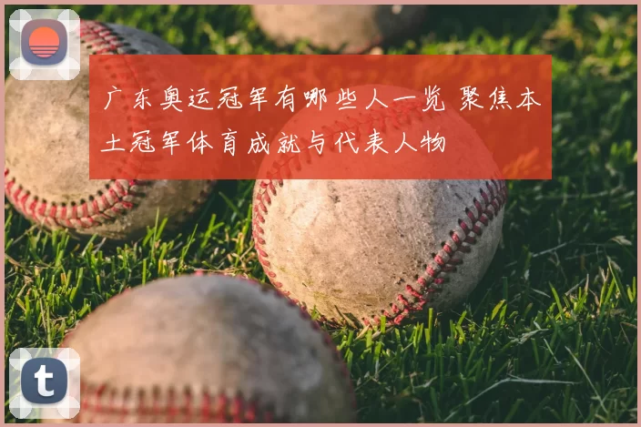 广东奥运冠军有哪些人一览 聚焦本土冠军体育成就与代表人物
