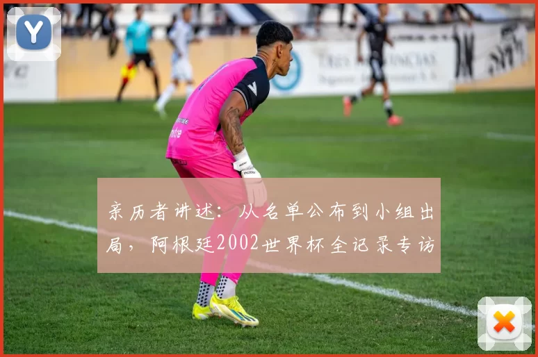 亲历者讲述:从名单公布到小组出局,阿根廷2002世界杯全记录专访