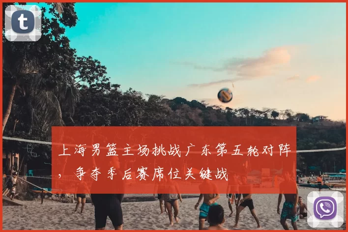 上海男篮主场挑战广东第五轮对阵,争夺季后赛席位关键战