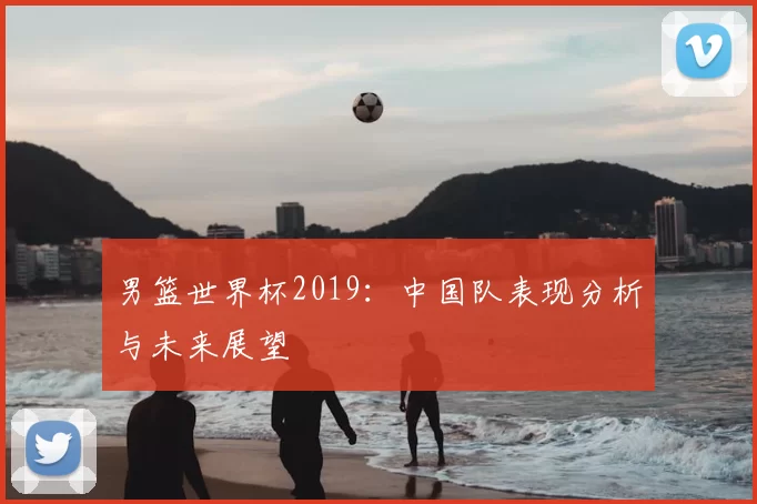 男篮世界杯2019：中国队表现分析与未来展望