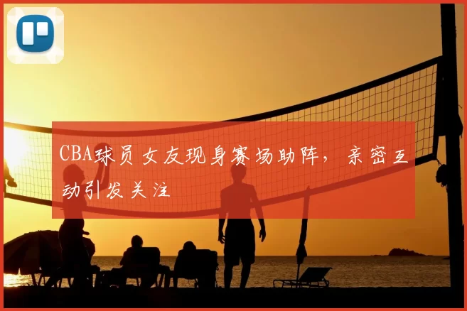 CBA球员女友现身赛场助阵,亲密互动引发关注